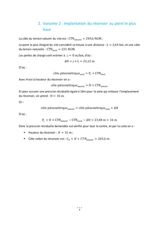 6
2. Variante 2 : Implantation du réservoir au point le plus
haut
La côte du terrain naturel du site est : CTNamont = 249,6 NGM;
Le point le plus éloigné du site considéré se trouve à une distance : L = 2,64 km, et une côte
du terrain naturelle : CTNaval = 221 NGM.
Les pertes de charge sont estimer à : j = 8 m/km, d’où :
∆H = j × L = 21,12 m
D’où :
côte piézométriqueaval = Pr + CTNaval
Avec H est la hauteur du réservoir on a :
côte piézométriqueamont = H + CTNamont
Et pour assurer une pression résiduelle égale à 16m pour la zone qui entoure l’emplacement
du réservoir, on prend : H = 16 m.
Or :
côte piézométriqueamont = côte piézométriqueaval + ∆H
D’où :
Pr = H + CTNamont − CTNaval − ∆H = 23.48 m > 16 m
Donc la pression résiduelle demandée est vérifié pour tout le centre, et par la suite on a :
 Hauteur du réservoir : 𝐻 = 16 𝑚 ;
 Côte radier du réservoir est : 𝐶𝑅 = 𝐻 + 𝐶𝑇𝑁𝑎𝑚𝑜𝑛𝑡 = 265.6 𝑚.
 