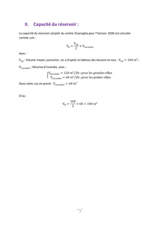 7
II. Capacité du réservoir :
La capacité du réservoir projeté du centre Ouanagha pour l’horizon 2030 est calculée
comme suit :
VR =
Vmj
2
+ Vincendie
Avec :
Vmj : Volume moyen journalier, on a d’après le tableau des besoins en eau : Vmj = 160 m3
;
Vincendie : Réserve d’incendie, avec :
{
Vincendie = 120 m3
/2h ;pour les grandes villes
Vincendie = 60 m3
/2h ;pour les petites villes
Dans notre cas on prend : Vincendie = 60 m3
D’où :
VR =
160
2
+ 60 = 140 m3
 