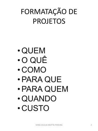 FORMATAÇÃO DE
PROJETOS
• QUEM
• O QUÊ
• COMO
• PARA QUE
• PARA QUEM
• QUANDO
• CUSTO
VERA CECILIA MOTTA PEREIRA 2
 