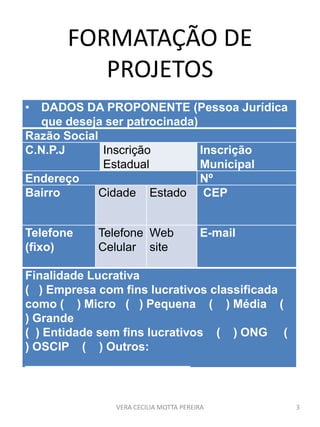 FORMATAÇÃO DE
PROJETOS
• DADOS DA PROPONENTE (Pessoa Jurídica
que deseja ser patrocinada)
Razão Social
C.N.P.J Inscrição
Estadual
Inscrição
Municipal
Endereço Nº
Bairro Cidade Estado CEP
Telefone
(fixo)
Telefone
Celular
Web
site
E-mail
Finalidade Lucrativa
( ) Empresa com fins lucrativos classificada
como ( ) Micro ( ) Pequena ( ) Média (
) Grande
( ) Entidade sem fins lucrativos ( ) ONG (
) OSCIP ( ) Outros:
_________________________
VERA CECILIA MOTTA PEREIRA 3
 
