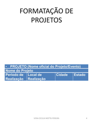 FORMATAÇÃO DE
PROJETOS
• PROJETO (Nome oficial do Projeto/Evento)
Nome do Projeto
Período de
Realização
Local de
Realização
Cidade Estado
VERA CECILIA MOTTA PEREIRA 4
 