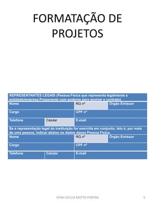 FORMATAÇÃO DE
PROJETOS
VERA CECILIA MOTTA PEREIRA 5
REPRESENTANTES LEGAIS (Pessoa Física que representa legalmente a
entidade/empresa Proponente com poderes para assinar o contrato)
Nome RG nº Órgão Emissor
Cargo CPF nº
Telefone Celular E-mail
Se a representação legal da instituição for exercida em conjunto, isto é, por mais
de uma pessoa, indicar abaixo os dados dessa Pessoa Física.
Nome RG nº Órgão Emissor
Cargo CPF nº
Telefone Celular E-mail
 