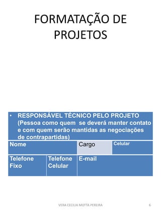 FORMATAÇÃO DE
PROJETOS
VERA CECILIA MOTTA PEREIRA 6
• RESPONSÁVEL TÉCNICO PELO PROJETO
(Pessoa como quem se deverá manter contato
e com quem serão mantidas as negociações
de contrapartidas)
Nome Cargo Celular
Telefone
Fixo
Telefone
Celular
E-mail
 