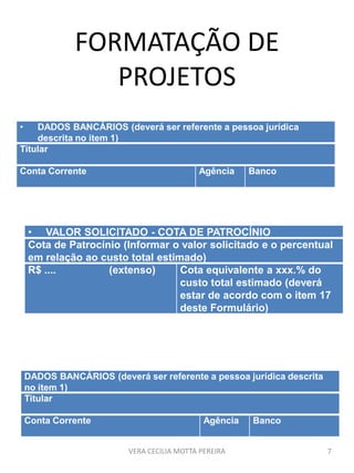 FORMATAÇÃO DE
PROJETOS
VERA CECILIA MOTTA PEREIRA 7
• VALOR SOLICITADO - COTA DE PATROCÍNIO
Cota de Patrocínio (Informar o valor solicitado e o percentual
em relação ao custo total estimado)
R$ .... (extenso) Cota equivalente a xxx.% do
custo total estimado (deverá
estar de acordo com o item 17
deste Formulário)
• DADOS BANCÁRIOS (deverá ser referente a pessoa jurídica
descrita no item 1)
Titular
Conta Corrente Agência Banco
DADOS BANCÁRIOS (deverá ser referente a pessoa jurídica descrita
no item 1)
Titular
Conta Corrente Agência Banco
 