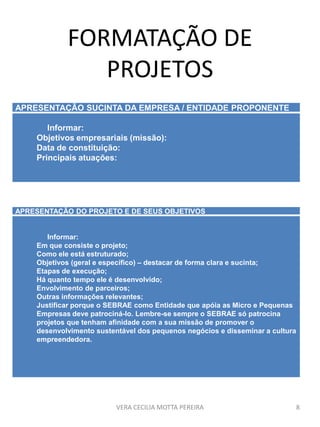 FORMATAÇÃO DE
PROJETOS
VERA CECILIA MOTTA PEREIRA 8
APRESENTAÇÃO SUCINTA DA EMPRESA / ENTIDADE PROPONENTE
Informar:
Objetivos empresariais (missão):
Data de constituição:
Principais atuações:
APRESENTAÇÃO DO PROJETO E DE SEUS OBJETIVOS
Informar:
Em que consiste o projeto;
Como ele está estruturado;
Objetivos (geral e específico) – destacar de forma clara e sucinta;
Etapas de execução;
Há quanto tempo ele é desenvolvido;
Envolvimento de parceiros;
Outras informações relevantes;
Justificar porque o SEBRAE como Entidade que apóia as Micro e Pequenas
Empresas deve patrociná-lo. Lembre-se sempre o SEBRAE só patrocina
projetos que tenham afinidade com a sua missão de promover o
desenvolvimento sustentável dos pequenos negócios e disseminar a cultura
empreendedora.
 