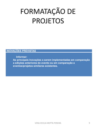 FORMATAÇÃO DE
PROJETOS
VERA CECILIA MOTTA PEREIRA 9
INOVAÇÕES PREVISTAS
Informar:
As principais inovações a serem implementadas em comparação
a edições anteriores do evento ou em comparação a
eventos/projetos similares existentes.
 