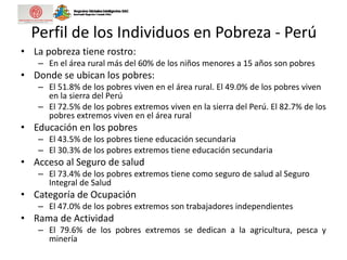 Perfil de los Individuos en Pobreza - Perú
• La pobreza tiene rostro:
– En el área rural más del 60% de los niños menores a 15 años son pobres
• Donde se ubican los pobres:
– El 51.8% de los pobres viven en el área rural. El 49.0% de los pobres viven
en la sierra del Perú
– El 72.5% de los pobres extremos viven en la sierra del Perú. El 82.7% de los
pobres extremos viven en el área rural
• Educación en los pobres
– El 43.5% de los pobres tiene educación secundaria
– El 30.3% de los pobres extremos tiene educación secundaria
• Acceso al Seguro de salud
– El 73.4% de los pobres extremos tiene como seguro de salud al Seguro
Integral de Salud
• Categoría de Ocupación
– El 47.0% de los pobres extremos son trabajadores independientes
• Rama de Actividad
– El 79.6% de los pobres extremos se dedican a la agricultura, pesca y
minería
 