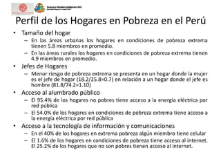 Perfil de los Hogares en Pobreza en el Perú
• Tamaño del hogar
– En las áreas urbanas los hogares en condiciones de pobreza extrema
tienen 5.8 miembros en promedio.
– En las áreas rurales los hogares en condiciones de pobreza extrema tienen
4.9 miembros en promedio.
• Jefes de Hogares
– Menor riesgo de pobreza extrema se presenta en un hogar donde la mujer
es el jefe de hogar (18.2/25.8=0.7) en relación a un hogar donde el jefe es
hombre (81.8/74.2=1.10)
• Acceso al alumbrado público
– El 95.4% de los hogares no pobres tiene acceso a la energía eléctrica por
red pública
– El 54.0% de los hogares en condiciones de pobreza extrema tiene acceso a
la energía eléctrica por red pública
• Acceso a la tecnología de información y comunicaciones
– En el 40% de los hogares en extrema pobreza algún miembro tiene celular
– El 1.6% de los hogares en condiciones de pobreza tiene acceso al internet.
El 25.2% de los hogares que no son pobres tienen acceso al internet.
 