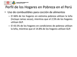 Perfil de los Hogares en Pobreza en el Perú
• Uso de combustibles para cocción de alimentos
– El 66% de los hogares en extrema pobreza utilizan la leña
(incluye ramas secas), mientras que el 2.5% de los hogares
utilizan GLP.
– El 43.5% de los hogares en condiciones de pobreza utilizan
la leña, mientras que el 14.8% de los hogares utilizan GLP.
 