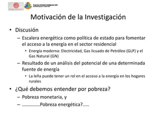 Motivación de la Investigación
• Discusión
– Escalera energética como política de estado para fomentar
el acceso a la energía en el sector residencial
• Energía moderna: Electricidad, Gas licuado de Petróleo (GLP) y el
Gas Natural (GN)
– Resultado de un análisis del potencial de una determinada
fuente de energía
• La leña puede tener un rol en el acceso a la energía en los hogares
rurales
• ¿Qué debemos entender por pobreza?
– Pobreza monetaria, y
– ……………Pobreza energética?.....
 