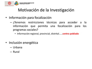 Motivación de la Investigación
• Información para focalización
– ¿Tenemos restricciones técnicas para acceder a la
información que permita una focalización para los
programas sociales?
• Información regional, provincial, distrital……centro poblado
• Inclusión energética
– Urbana
– Rural
 