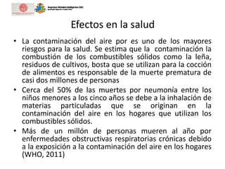 Efectos en la salud
• La contaminación del aire por es uno de los mayores
riesgos para la salud. Se estima que la contaminación la
combustión de los combustibles sólidos como la leña,
residuos de cultivos, bosta que se utilizan para la cocción
de alimentos es responsable de la muerte prematura de
casi dos millones de personas
• Cerca del 50% de las muertes por neumonía entre los
niños menores a los cinco años se debe a la inhalación de
materias particuladas que se originan en la
contaminación del aire en los hogares que utilizan los
combustibles sólidos.
• Más de un millón de personas mueren al año por
enfermedades obstructivas respiratorias crónicas debido
a la exposición a la contaminación del aire en los hogares
(WHO, 2011)
 
