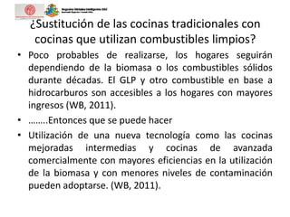 ¿Sustitución de las cocinas tradicionales con
cocinas que utilizan combustibles limpios?
• Poco probables de realizarse, los hogares seguirán
dependiendo de la biomasa o los combustibles sólidos
durante décadas. El GLP y otro combustible en base a
hidrocarburos son accesibles a los hogares con mayores
ingresos (WB, 2011).
• ……..Entonces que se puede hacer
• Utilización de una nueva tecnología como las cocinas
mejoradas intermedias y cocinas de avanzada
comercialmente con mayores eficiencias en la utilización
de la biomasa y con menores niveles de contaminación
pueden adoptarse. (WB, 2011).
 