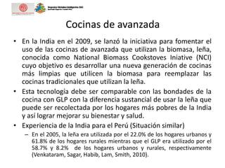 Cocinas de avanzada
• En la India en el 2009, se lanzó la iniciativa para fomentar el
uso de las cocinas de avanzada que utilizan la biomasa, leña,
conocida como National Biomass Cookstoves Iniative (NCI)
cuyo objetivo es desarrollar una nueva generación de cocinas
más limpias que utilicen la biomasa para reemplazar las
cocinas tradicionales que utilizan la leña.
• Esta tecnología debe ser comparable con las bondades de la
cocina con GLP con la diferencia sustancial de usar la leña que
puede ser recolectada por los hogares más pobres de la India
y así lograr mejorar su bienestar y salud.
• Experiencia de la India para el Perú (Situación similar)
– En el 2005, la leña era utilizada por el 22.0% de los hogares urbanos y
61.8% de los hogares rurales mientras que el GLP era utilizado por el
58.7% y 8.2% de los hogares urbanos y rurales, respectivamente
(Venkataram, Sagar, Habib, Lam, Smith, 2010).
 