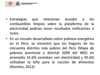 • Estrategias que relacionan acceder a los
combustibles limpios sobre la plataforma de la
electricidad podrían tener resultados ineficientes o
nulos.
• En un estudio desarrollado sobre pobreza energética
en el Perú, se encontró que los hogares de los
cincuenta distritos más pobres del Perú (Mapa de
pobreza provincial y distrital 2009 del INEI) en
promedio 31.6% contaban con electricidad y 95.6%
utilizaban la leña para la cocción de alimentos
(Ramírez, 2012)
 