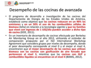 Desempeño de las cocinas de avanzada
• El programa de desarrollo e investigación de las cocinas del
Departamento de Energía de los Estados Unidos de América,
estableció como objetivo que las cocinas reduzcan en un 90% las
emisiones y en un 50% el uso de los combustibles sólidos de
biomasa (leña) en relación a la tecnología vigente y que las familias
que viven con ingresos de 1 US$/día puedan acceder a dicho tipo
de cocina (DOE, 2011).
• En un inventario de desempeño de cocinas efectuado por Berkeley
Air Monitoring Group en el año 2012, utilizando el estándar de
comparación propuesto por el ISO International Workshop
Agreement que considera grupos por niveles de desempeño, donde
el peor desempeño corresponde al nivel 0 y el mejor al nivel 4,
encontraron que el mejor desempeño de las cocinas que utilizan
biomasa son las cocinas con gasificación de aire forzado que
pertenecen al nivel 3, mientras que las cocinas con GLP y
combustibles líquidos se encuentran en el nivel 4 (BAMG, 2012).
 