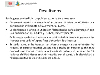 Resultados
Los hogares en condición de pobreza extrema en la zona rural
• Consumen mayoritariamente la leña con una partición del 66.20% y una
participación irrelevante del GLP menor al 1.00%.
• La electricidad y la vela se utilizan en forma masiva para la iluminación con
una participación del 47.49% y 35.37%, respectivamente.
• En las regiones donde el acceso a la electricidad es menor se presenta los
mayores usos de la leña para fines de cocción de alimentos
• Se pudo apreciar las trampas de pobreza energética que enfrentan los
hogares en condiciones más vulnerables a través del modelo de mínimos
cuadrados ordinarios; donde la incidencia de pobreza extrema en las 25
regiones del Perú tienen relación negativa con el acceso a la electricidad y
relación positiva con la utilización de la leña.
 