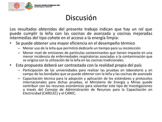 Discusión
Los resultados obtenidos del presente trabajo indican que hay un rol que
puede cumplir la leña con las cocinas de avanzada y cocinas mejoradas
intermedias del tipo cohete en el acceso a la energía limpia:
• Se puede obtener una mayor eficiencia en el desempeño térmico
– Menor uso de la leña que permitirá dedicarle un tiempo para su recolección
– Menor nivel de emisiones de partículas contaminantes que tienen impacto en una
menor incidencia de enfermedades respiratorias asociadas a la contaminación que
se origina con la utilización de la leña en las cocinas tradicionales.
• Esta propuesta deberá ser contrastada con la realidad propia del país
– Participación de las universidades para realizar las pruebas en laboratorio y en
campo de las bondades que se puede obtener con la leña y las cocinas de avanzada
– Capacitación técnica para la adopción y aplicación de los estándares y protocolos
internacionales para dichas pruebas, el Ministerio de Energía y Minas puede
contribuir con los recursos económicos para solventar este tipo de investigaciones
a través del Consejo de Administración de Recursos para la Capacitación en
Electricidad (CARELEC) y el CAREC.
 