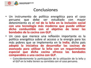 Conclusiones
• Un instrumento de política energética para el caso
peruano que debe ser estudiado con mayor
detenimiento es el rol de la leña en la inclusión social
con una tecnología más moderna que puede utilizar
dicho combustible con el objetivo de tener las
bondades de la cocina con GLP.
• Un caso que merece una reflexión importante es la
política energética sobre el acceso a la energía para los
más pobres que se implementa en la India; dicho país
adoptó la iniciativa de desarrollar las cocinas de
avanzada para utilizar la leña con un requerimiento
especial que dicha cocina ofrezca las bondades
comparables a una cocina con GLP.
– Coincidentemente la participación de la utilización de la leña y
el GLP en la India tienen su correlato con el caso peruano.
 