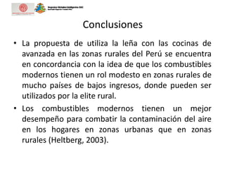 Conclusiones
• La propuesta de utiliza la leña con las cocinas de
avanzada en las zonas rurales del Perú se encuentra
en concordancia con la idea de que los combustibles
modernos tienen un rol modesto en zonas rurales de
mucho países de bajos ingresos, donde pueden ser
utilizados por la elite rural.
• Los combustibles modernos tienen un mejor
desempeño para combatir la contaminación del aire
en los hogares en zonas urbanas que en zonas
rurales (Heltberg, 2003).
 