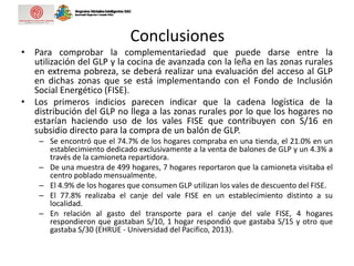 Conclusiones
• Para comprobar la complementariedad que puede darse entre la
utilización del GLP y la cocina de avanzada con la leña en las zonas rurales
en extrema pobreza, se deberá realizar una evaluación del acceso al GLP
en dichas zonas que se está implementando con el Fondo de Inclusión
Social Energético (FISE).
• Los primeros indicios parecen indicar que la cadena logística de la
distribución del GLP no llega a las zonas rurales por lo que los hogares no
estarían haciendo uso de los vales FISE que contribuyen con S/16 en
subsidio directo para la compra de un balón de GLP.
– Se encontró que el 74.7% de los hogares compraba en una tienda, el 21.0% en un
establecimiento dedicado exclusivamente a la venta de balones de GLP y un 4.3% a
través de la camioneta repartidora.
– De una muestra de 499 hogares, 7 hogares reportaron que la camioneta visitaba el
centro poblado mensualmente.
– El 4.9% de los hogares que consumen GLP utilizan los vales de descuento del FISE.
– El 77.8% realizaba el canje del vale FISE en un establecimiento distinto a su
localidad.
– En relación al gasto del transporte para el canje del vale FISE, 4 hogares
respondieron que gastaban S/10, 1 hogar respondió que gastaba S/15 y otro que
gastaba S/30 (EHRUE - Universidad del Pacifico, 2013).
 