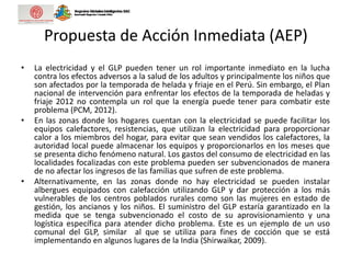 Propuesta de Acción Inmediata (AEP)
• La electricidad y el GLP pueden tener un rol importante inmediato en la lucha
contra los efectos adversos a la salud de los adultos y principalmente los niños que
son afectados por la temporada de helada y friaje en el Perú. Sin embargo, el Plan
nacional de intervención para enfrentar los efectos de la temporada de heladas y
friaje 2012 no contempla un rol que la energía puede tener para combatir este
problema (PCM, 2012).
• En las zonas donde los hogares cuentan con la electricidad se puede facilitar los
equipos calefactores, resistencias, que utilizan la electricidad para proporcionar
calor a los miembros del hogar, para evitar que sean vendidos los calefactores, la
autoridad local puede almacenar los equipos y proporcionarlos en los meses que
se presenta dicho fenómeno natural. Los gastos del consumo de electricidad en las
localidades focalizadas con este problema pueden ser subvencionados de manera
de no afectar los ingresos de las familias que sufren de este problema.
• Alternativamente, en las zonas donde no hay electricidad se pueden instalar
albergues equipados con calefacción utilizando GLP y dar protección a los más
vulnerables de los centros poblados rurales como son las mujeres en estado de
gestión, los ancianos y los niños. El suministro del GLP estaría garantizado en la
medida que se tenga subvencionado el costo de su aprovisionamiento y una
logística específica para atender dicho problema. Este es un ejemplo de un uso
comunal del GLP, similar al que se utiliza para fines de cocción que se está
implementando en algunos lugares de la India (Shirwaikar, 2009).
 