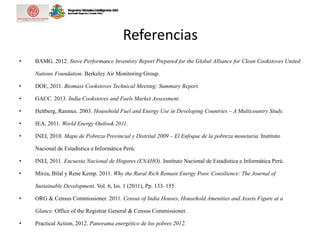 Referencias
• BAMG. 2012. Stove Performance Inventory Report Prepared for the Global Alliance for Clean Cookstoves United
Nations Foundation. Berkeley Air Monitoring Group.
• DOE, 2011. Biomass Cookstoves Technical Meeting: Summary Report.
• GACC. 2013. India Cookstoves and Fuels Market Assessment.
• Heltberg, Rasmus. 2003. Household Fuel and Energy Use in Developing Countries – A Multicountry Study.
• IEA, 2011. World Energy Outlook 2011.
• INEI, 2010. Mapa de Pobreza Provincial y Distrital 2009 – El Enfoque de la pobreza monetaria. Instituto
Nacional de Estadística e Informática Perú.
• INEI, 2011. Encuesta Nacional de Hogares (ENAHO). Instituto Nacional de Estadística e Informática Perú.
• Mirza, Bilal y Rene Kemp. 2011. Why the Rural Rich Remain Energy Poor. Consilience: The Journal of
Sustainable Development. Vol. 6, Iss. 1 (2011), Pp. 133–155
• ORG & Census Commissioner. 2011. Census of India Houses, Household Amenities and Assets Figure at a
Glance. Office of the Registrar General & Census Commissioner.
• Practical Action, 2012. Panorama energético de los pobres 2012.
 