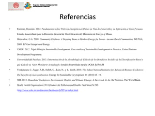 Referencias
• Ramirez, Rosendo. 2012. Fundamentos sobre Pobreza Energética en Países en Vías de Desarrollo y su Aplicación al Caso Peruano.
Estudio desarrollado para la Dirección General de Electrificación del Ministerio de Energía y Minas.
• Shirwaikar, G.A. 2009. Community Kitchens: A Stepping Stone to Modern Energy for Lower - income Rural Communities. WLPGA,
2009. LP Gas Excepcional Energy
• UNDP. 2012. Triple Wins for Sustainable Development. Case studies of Sustainable Development in Practice. United Nations
Development Programme.
• Universidad del Pacifico. 2013. Determinación de la Metodología de Cálculo de los Beneficios Sociales de la Electrificación Rural y
que Calcule su Valor Monetario Actualizado. Estudio desarrollado para la DGER del MEM
• Venkataram, C., Sagar, A.D., Habib, G., Lam, N., y K. Smith. 2010. The Indian National Initiative for Advanced Biomass Cookstove:
The benefits of clean combustion. Energy for Sustainable Development 14 (2010) 63 -72.
• WB, 2011. Household Cookstoves, Environment, Health, and Climate Change. A New Look At An Old Problem. The World Bank.
• World Health Organization (2011) Indoor Air Pollution and Health. Fact Sheet N:292.
•http://www.who.int/mediacentre/factsheets/fs292/en/index.html.
 
