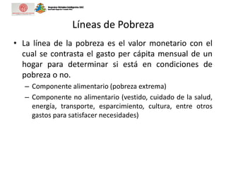 Líneas de Pobreza
• La línea de la pobreza es el valor monetario con el
cual se contrasta el gasto per cápita mensual de un
hogar para determinar si está en condiciones de
pobreza o no.
– Componente alimentario (pobreza extrema)
– Componente no alimentario (vestido, cuidado de la salud,
energía, transporte, esparcimiento, cultura, entre otros
gastos para satisfacer necesidades)
 
