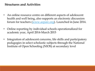 Structures and Activities
• An online resource centre on different aspects of adolescent
health and well being, also supports an electronic discussion
forum for teachers (www.aeparc.org). Launched in June 2014.
• Online reporting by individual schools operationalized for
academic year, April 2014-March 2015
• Integration of adolescent concerns, life skills and participatory
pedagogies in select scholastic subjects through the National
Institute of Open Schooling (NIOS) at secondary level
 