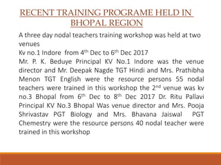 RECENT TRAINING PROGRAME HELD IN
BHOPAL REGION
A three day nodal teachers training workshop was held at two
venues
Kv no.1 Indore from 4th Dec to 6th Dec 2017
Mr. P. K. Beduye Principal KV No.1 Indore was the venue
director and Mr. Deepak Nagde TGT Hindi and Mrs. Prathibha
Menon TGT English were the resource persons 55 nodal
teachers were trained in this workshop the 2nd venue was kv
no.3 Bhopal from 6th Dec to 8th Dec 2017 Dr. Ritu Pallavi
Principal KV No.3 Bhopal Was venue director and Mrs. Pooja
Shrivastav PGT Biology and Mrs. Bhavana Jaiswal PGT
Chemestry were the resource persons 40 nodal teacher were
trained in this workshop
 
