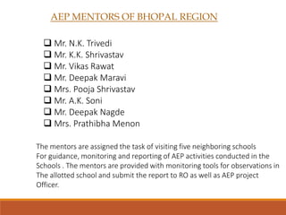 AEP MENTORS OF BHOPAL REGION
 Mr. N.K. Trivedi
 Mr. K.K. Shrivastav
 Mr. Vikas Rawat
 Mr. Deepak Maravi
 Mrs. Pooja Shrivastav
 Mr. A.K. Soni
 Mr. Deepak Nagde
 Mrs. Prathibha Menon
The mentors are assigned the task of visiting five neighboring schools
For guidance, monitoring and reporting of AEP activities conducted in the
Schools . The mentors are provided with monitoring tools for observations in
The allotted school and submit the report to RO as well as AEP project
Officer.
 