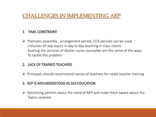 CHALLENGES IN IMPLEMENTING AEP
1. TIME CONSTRAINT
 Thematic assembly , arrangement period, CCA periods can be used
Inclusion Of aep topics in day to day teaching in class rooms
Availing the services of doctor nurse counseller are the some of the ways
To tackle this problem
2. LACK OF TRAINED TEACHERS
 Principals should recommend names of teachers for nodal teacher training
3. AEP IS MISUNDERSTOOD AS SEX EDUCATION
 Sensitizing parents about the need of AEP and make them aware about the
Topics covered
 