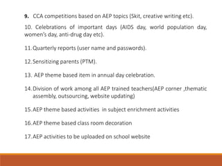 9. CCA competitions based on AEP topics (Skit, creative writing etc).
10. Celebrations of important days (AIDS day, world population day,
women’s day, anti-drug day etc).
11.Quarterly reports (user name and passwords).
12.Sensitizing parents (PTM).
13. AEP theme based item in annual day celebration.
14.Division of work among all AEP trained teachers(AEP corner ,thematic
assembly, outsourcing, website updating)
15.AEP theme based activities in subject enrichment activities
16.AEP theme based class room decoration
17.AEP activities to be uploaded on school website
 