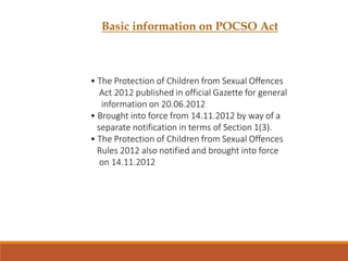 Basic information on POCSO Act
• The Protection of Children from Sexual Offences
Act 2012 published in official Gazette for general
information on 20.06.2012
• Brought into force from 14.11.2012 by way of a
separate notification in terms of Section 1(3).
• The Protection of Children from Sexual Offences
Rules 2012 also notified and brought into force
on 14.11.2012
 