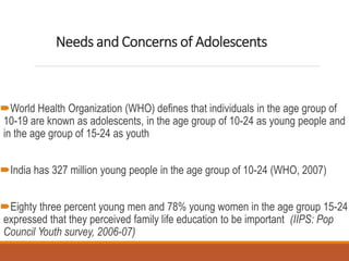 Needs and Concerns of Adolescents
World Health Organization (WHO) defines that individuals in the age group of
10-19 are known as adolescents, in the age group of 10-24 as young people and
in the age group of 15-24 as youth
India has 327 million young people in the age group of 10-24 (WHO, 2007)
Eighty three percent young men and 78% young women in the age group 15-24
expressed that they perceived family life education to be important (IIPS: Pop
Council Youth survey, 2006-07)
 