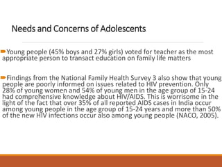 Needs and Concerns of Adolescents
Young people (45% boys and 27% girls) voted for teacher as the most
appropriate person to transact education on family life matters
Findings from the National Family Health Survey 3 also show that young
people are poorly informed on issues related to HIV prevention. Only
28% of young women and 54% of young men in the age group of 15-24
had comprehensive knowledge about HIV/AIDS. This is worrisome in the
light of the fact that over 35% of all reported AIDS cases in India occur
among young people in the age group of 15-24 years and more than 50%
of the new HIV infections occur also among young people (NACO, 2005).
 
