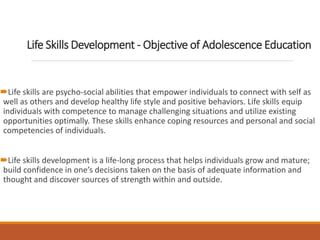 Life Skills Development - Objective of Adolescence Education
Life skills are psycho-social abilities that empower individuals to connect with self as
well as others and develop healthy life style and positive behaviors. Life skills equip
individuals with competence to manage challenging situations and utilize existing
opportunities optimally. These skills enhance coping resources and personal and social
competencies of individuals.
Life skills development is a life-long process that helps individuals grow and mature;
build confidence in one’s decisions taken on the basis of adequate information and
thought and discover sources of strength within and outside.
 
