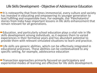 Life Skills Development - Objective of Adolescence Education
It is noteworthy that from times immemorial, every culture and society
has invested in educating and empowering its younger generation to
lead fulfilling and responsible lives. For example, the ‘Panchatantra’
stories from India have important lessons in life skills enhancement that
remain relevant for all generations.
Education, and particularly school education plays a vital role in life
skills development among individuals, as it exposes them to varied
experiences in their formative years and has abundant potential to
provide them with relevant simulated situations to learn and practice.
Life skills are generic abilities, which can be effectively integrated in
educational processes. These abilities can be contextualized to any
specific setting, for example, adolescence education
Transaction approaches primarily focused on participatory and
experiential modes of learning are effective for life skills development.
 
