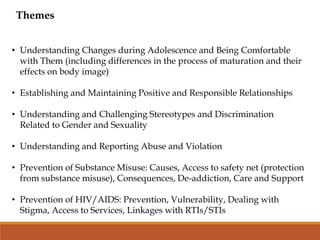 Themes
• Understanding Changes during Adolescence and Being Comfortable
with Them (including differences in the process of maturation and their
effects on body image)
• Establishing and Maintaining Positive and Responsible Relationships
• Understanding and Challenging Stereotypes and Discrimination
Related to Gender and Sexuality
• Understanding and Reporting Abuse and Violation
• Prevention of Substance Misuse: Causes, Access to safety net (protection
from substance misuse), Consequences, De-addiction, Care and Support
• Prevention of HIV/AIDS: Prevention, Vulnerability, Dealing with
Stigma, Access to Services, Linkages with RTIs/STIs
 