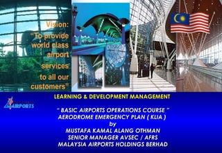 LEARNING & DEVELOPMENT MANAGEMENT  “ BASIC AIRPORTS OPERATIONS COURSE ” AERODROME EMERGENCY PLAN ( KLIA )  by MUSTAFA KAMAL ALANG OTHMAN SENIOR MANAGER AVSEC / AFRS MALAYSIA AIRPORTS HOLDINGS BERHAD 