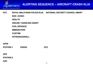 ALERTING SEQUENCE – AIRCRAFT CRASH KLIA ATC  ROYAL MALAYSIAN POLICE-KLIA  NATIONAL SECURITY COUNCIL SMART   SOS / AVSEC   HEALTH   AIRLINE / HANDLING AGENT   CIVIL DEFENCE   IMMIGRATION   CUSTOM   PETRONAS/SHELL AFRS STATION 1 CRASH  CCC AFR STATION 2 AOC 