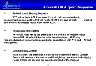 Aircrash Off Airport Response Activation and Alerting Sequence ATC will activate AFRS response if the aircraft crashed within  8   kilometer radius from AERP . ATC will notify PDRM if any civil aircraft  crashed outside the 8 kilometers radius from AERP, KLIA. Rescue and Fire-Fighting AFRS will response to the crash site if it is within 8 kilometers radius  from AERP, KLIA but if the site is far from the airport, AFRS may  response based on humanitarian ground after consultation with ATC and  Airport Management. Command and Control In an instance, the crash site is outside the 8 kilometers radius, Jabatan  Bomba will command the rescue and fire-fighting  operations and a  Senior   Police Officer  will assume the overall command of the incident 