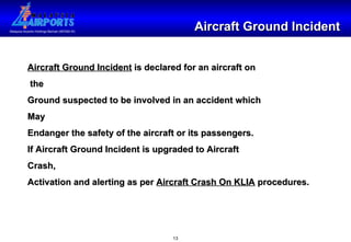 Aircraft Ground Incident Aircraft Ground Incident  is declared for an aircraft on the Ground suspected to be involved in an accident which May Endanger the safety of the aircraft or its passengers. If Aircraft Ground Incident is upgraded to Aircraft Crash, Activation and alerting as per  Aircraft Crash On KLIA  procedures.  