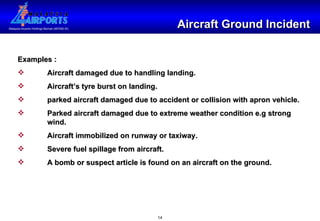 Aircraft Ground Incident Examples : Aircraft damaged due to handling landing. Aircraft’s tyre burst on landing. parked aircraft damaged due to accident or collision with apron vehicle. Parked aircraft damaged due to extreme weather condition e.g strong  wind. Aircraft immobilized on runway or taxiway. Severe fuel spillage from aircraft. A bomb or suspect article is found on an aircraft on the ground. 