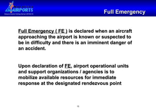 Full Emergency Full Emergency ( FE )  is declared when an aircraft approaching the airport is known or suspected to be in difficulty and there is an imminent danger of an accident. Upon declaration of  FE , airport operational units and support organizations / agencies is to mobilize available resources for immediate response at the designated rendezvous point 