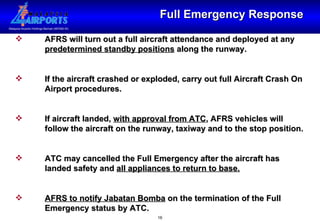 Full Emergency Response AFRS will turn out a full aircraft attendance and deployed at any  predetermined standby positions  along the runway. If the aircraft crashed or exploded, carry out full Aircraft Crash On  Airport procedures. If aircraft landed,  with approval from ATC , AFRS vehicles will  follow the aircraft on the runway, taxiway and to the stop position. ATC may cancelled the Full Emergency after the aircraft has  landed safety and  all appliances to return to base. AFRS to notify Jabatan Bomba  on the termination of the Full  Emergency status by ATC. 