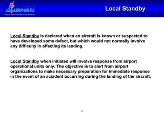 Local Standby Local Standby  is declared when an aircraft is known or suspected to have developed some defect, but which would not normally involve any difficulty in affecting its landing. Local Standby  when initiated will involve response from airport operational units only. The objective is to alert from airport organizations to make necessary preparation for immediate response in the event of an accident occurring during the landing of the aircraft.  