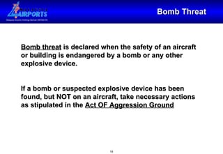 Bomb Threat Bomb threat  is declared when the safety of an aircraft or building is endangered by a bomb or any other explosive device. If a bomb or suspected explosive device has been found, but NOT on an aircraft, take necessary actions as stipulated in the  Act OF Aggression Ground 