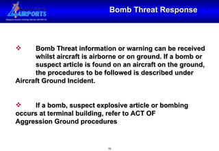 Bomb Threat Response Bomb Threat information or warning can be received  whilst aircraft is airborne or on ground. If a bomb or  suspect article is found on an aircraft on the ground,  the procedures to be followed is described under  Aircraft Ground Incident.  If a bomb, suspect explosive article or bombing  occurs at terminal building, refer to ACT OF  Aggression Ground procedures 